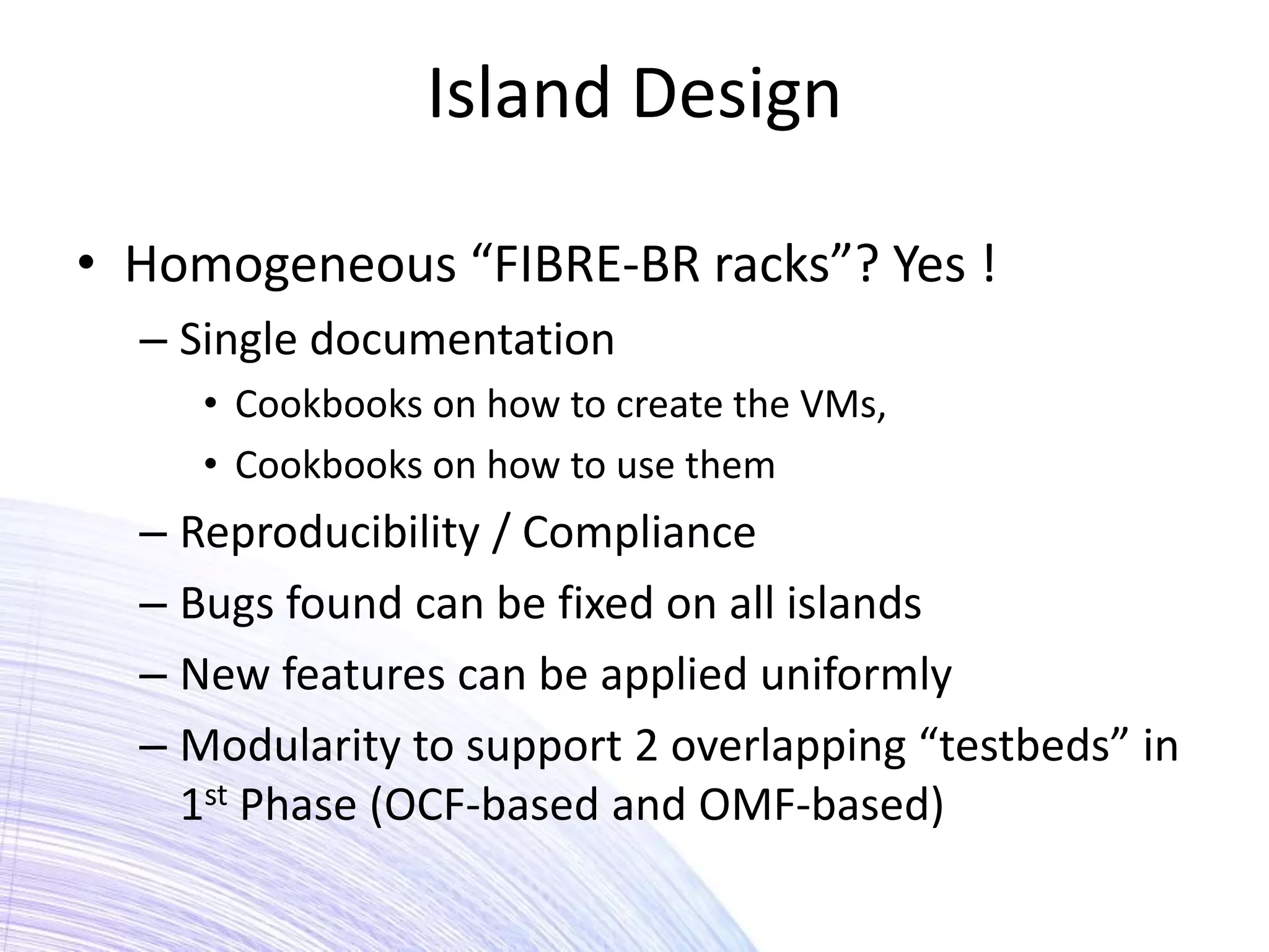 Island Design

• Homogeneous “FIBRE-BR racks”? Yes !
  – Single documentation
     • Cookbooks on how to create the VMs,
     • Cookbooks on how to use them
  – Reproducibility / Compliance
  – Bugs found can be fixed on all islands
  – New features can be applied uniformly
  – Modularity to support 2 overlapping “testbeds” in
    1st Phase (OCF-based and OMF-based)
 