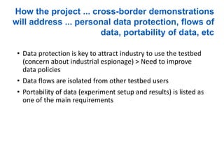 • Data protection is key to attract industry to use the testbed
(concern about industrial espionage) > Need to improve
data policies
• Data flows are isolated from other testbed users
• Portability of data (experiment setup and results) is listed as
one of the main requirements
How the project ... cross-border demonstrations
will address ... personal data protection, flows of
data, portability of data, etc
 