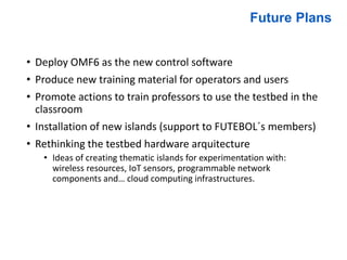 • Deploy OMF6 as the new control software
• Produce new training material for operators and users
• Promote actions to train professors to use the testbed in the
classroom
• Installation of new islands (support to FUTEBOL´s members)
• Rethinking the testbed hardware arquitecture
• Ideas of creating thematic islands for experimentation with:
wireless resources, IoT sensors, programmable network
components and… cloud computing infrastructures.
Future Plans
 