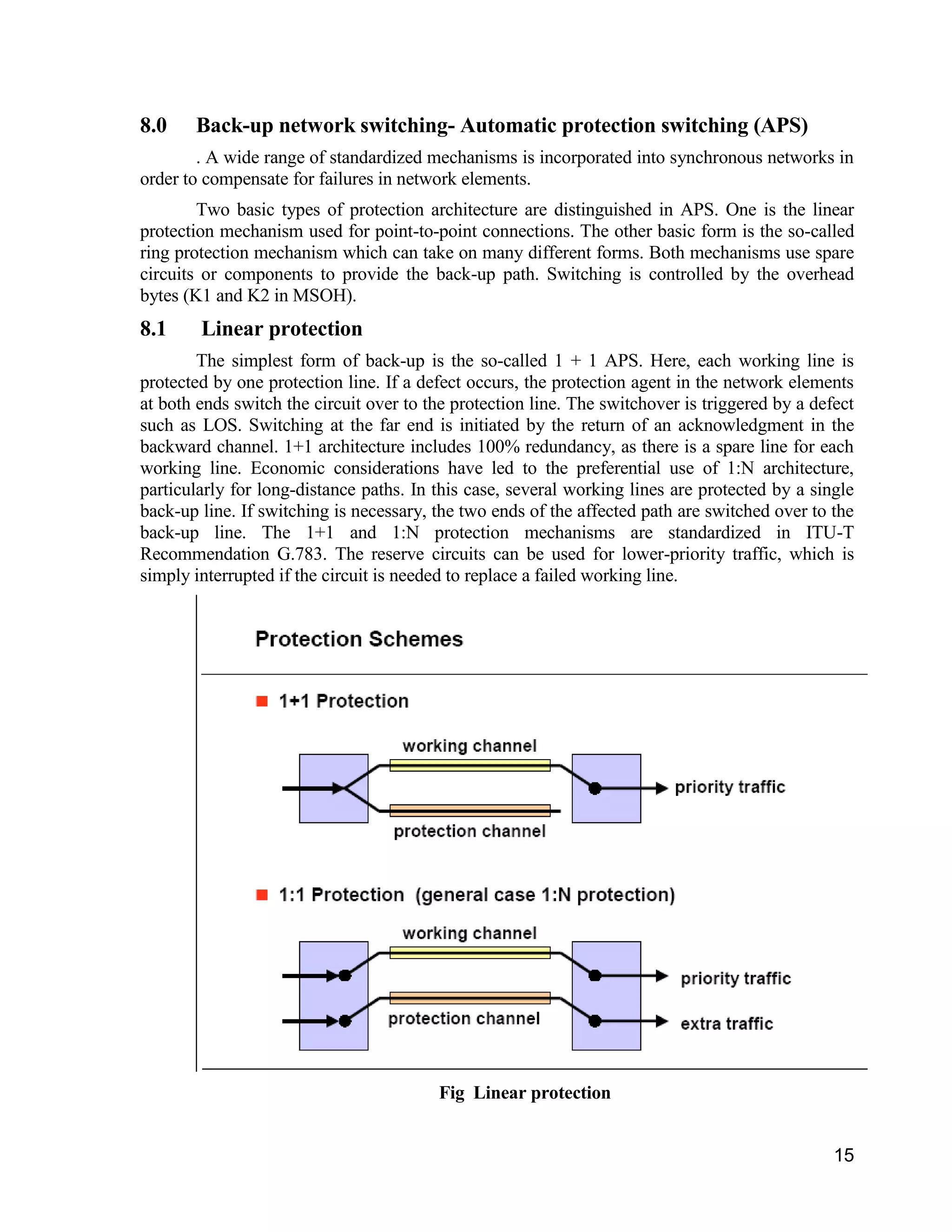 15 
8.0 Back-up network switching- Automatic protection switching (APS) 
. A wide range of standardized mechanisms is incorporated into synchronous networks in 
order to compensate for failures in network elements. 
Two basic types of protection architecture are distinguished in APS. One is the linear 
protection mechanism used for point-to-point connections. The other basic form is the so-called 
ring protection mechanism which can take on many different forms. Both mechanisms use spare 
circuits or components to provide the back-up path. Switching is controlled by the overhead 
bytes (K1 and K2 in MSOH). 
8.1 Linear protection 
The simplest form of back-up is the so-called 1 + 1 APS. Here, each working line is 
protected by one protection line. If a defect occurs, the protection agent in the network elements 
at both ends switch the circuit over to the protection line. The switchover is triggered by a defect 
such as LOS. Switching at the far end is initiated by the return of an acknowledgment in the 
backward channel. 1+1 architecture includes 100% redundancy, as there is a spare line for each 
working line. Economic considerations have led to the preferential use of 1:N architecture, 
particularly for long-distance paths. In this case, several working lines are protected by a single 
back-up line. If switching is necessary, the two ends of the affected path are switched over to the 
back-up line. The 1+1 and 1:N protection mechanisms are standardized in ITU-T 
Recommendation G.783. The reserve circuits can be used for lower-priority traffic, which is 
simply interrupted if the circuit is needed to replace a failed working line. 
Fig Linear protection 
 