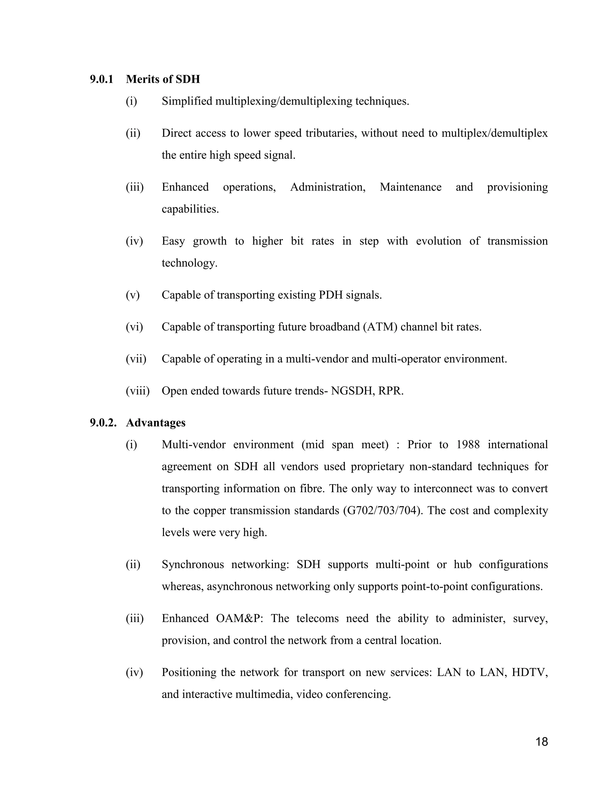 18 
9.0.1 Merits of SDH 
(i) Simplified multiplexing/demultiplexing techniques. 
(ii) Direct access to lower speed tributaries, without need to multiplex/demultiplex 
the entire high speed signal. 
(iii) Enhanced operations, Administration, Maintenance and provisioning 
capabilities. 
(iv) Easy growth to higher bit rates in step with evolution of transmission 
technology. 
(v) Capable of transporting existing PDH signals. 
(vi) Capable of transporting future broadband (ATM) channel bit rates. 
(vii) Capable of operating in a multi-vendor and multi-operator environment. 
(viii) Open ended towards future trends- NGSDH, RPR. 
9.0.2. Advantages 
(i) Multi-vendor environment (mid span meet) : Prior to 1988 international 
agreement on SDH all vendors used proprietary non-standard techniques for 
transporting information on fibre. The only way to interconnect was to convert 
to the copper transmission standards (G702/703/704). The cost and complexity 
levels were very high. 
(ii) Synchronous networking: SDH supports multi-point or hub configurations 
whereas, asynchronous networking only supports point-to-point configurations. 
(iii) Enhanced OAM&P: The telecoms need the ability to administer, survey, 
provision, and control the network from a central location. 
(iv) Positioning the network for transport on new services: LAN to LAN, HDTV, 
and interactive multimedia, video conferencing. 
 