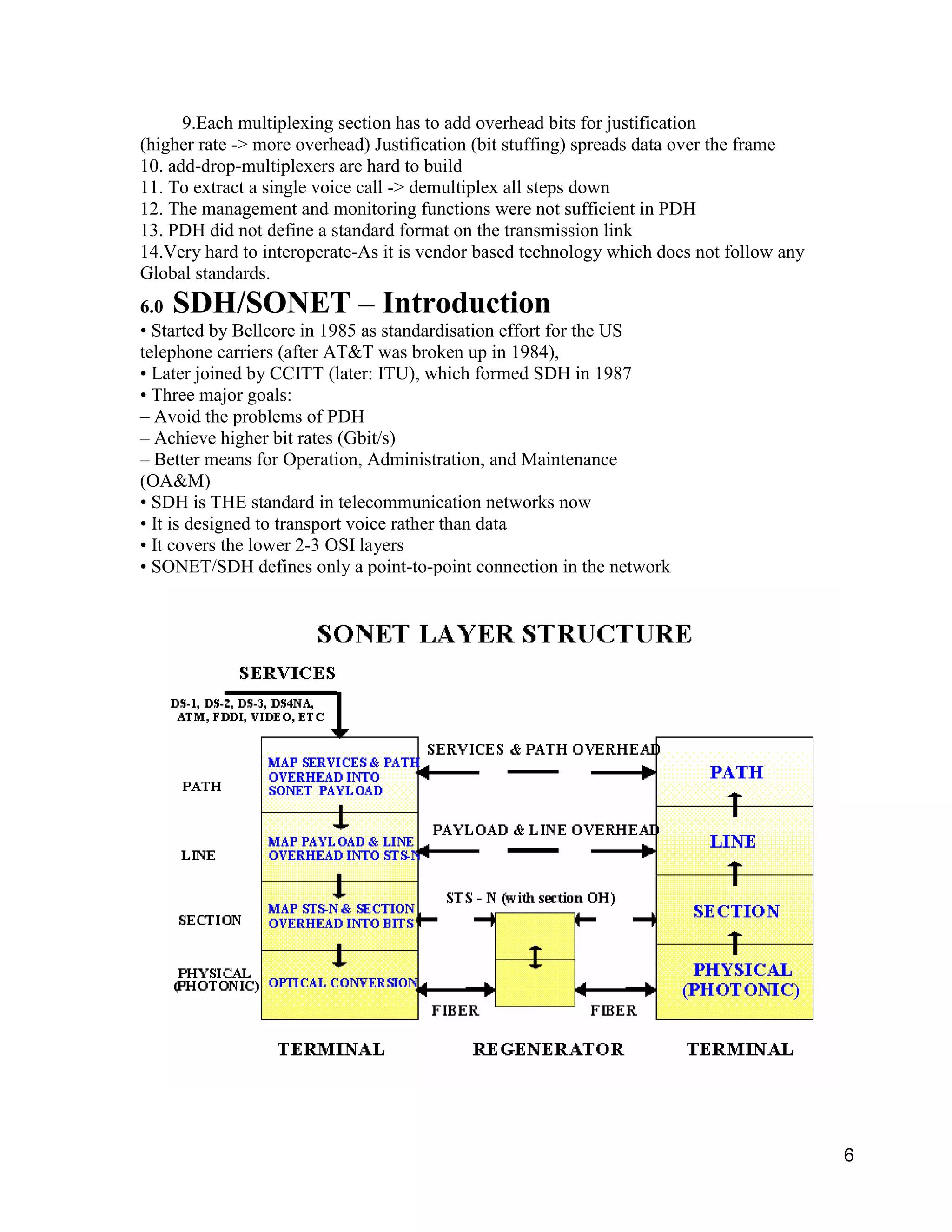 6 
9.Each multiplexing section has to add overhead bits for justification 
(higher rate -> more overhead) Justification (bit stuffing) spreads data over the frame 
10. add-drop-multiplexers are hard to build 
11. To extract a single voice call -> demultiplex all steps down 
12. The management and monitoring functions were not sufficient in PDH 
13. PDH did not define a standard format on the transmission link 
14.Very hard to interoperate-As it is vendor based technology which does not follow any 
Global standards. 
6.0 SDH/SONET – Introduction 
• Started by Bellcore in 1985 as standardisation effort for the US 
telephone carriers (after AT&T was broken up in 1984), 
• Later joined by CCITT (later: ITU), which formed SDH in 1987 
• Three major goals: 
– Avoid the problems of PDH 
– Achieve higher bit rates (Gbit/s) 
– Better means for Operation, Administration, and Maintenance 
(OA&M) 
• SDH is THE standard in telecommunication networks now 
• It is designed to transport voice rather than data 
• It covers the lower 2-3 OSI layers 
• SONET/SDH defines only a point-to-point connection in the network 
 