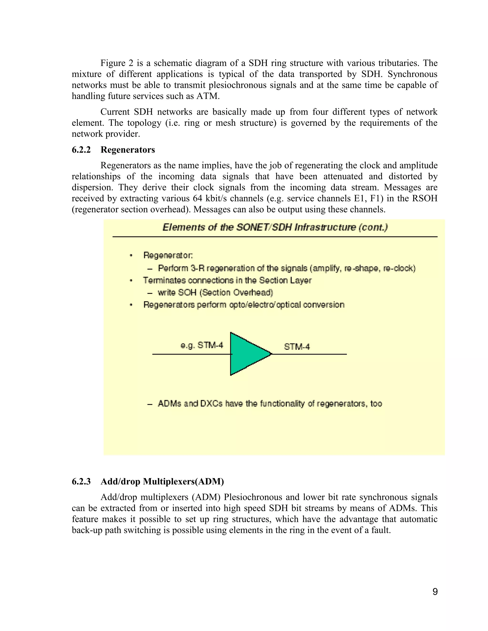 Figure 2 is a schematic diagram of a SDH ring structure with various tributaries. The 
mixture of different applications is typical of the data transported by SDH. Synchronous 
networks must be able to transmit plesiochronous signals and at the same time be capable of 
handling future services such as ATM. 
Current SDH networks are basically made up from four different types of network 
element. The topology (i.e. ring or mesh structure) is governed by the requirements of the 
network provider. 
6.2.2 Regenerators 
Regenerators as the name implies, have the job of regenerating the clock and amplitude 
relationships of the incoming data signals that have been attenuated and distorted by 
dispersion. They derive their clock signals from the incoming data stream. Messages are 
received by extracting various 64 kbit/s channels (e.g. service channels E1, F1) in the RSOH 
(regenerator section overhead). Messages can also be output using these channels. 
9 
6.2.3 Add/drop Multiplexers(ADM) 
Add/drop multiplexers (ADM) Plesiochronous and lower bit rate synchronous signals 
can be extracted from or inserted into high speed SDH bit streams by means of ADMs. This 
feature makes it possible to set up ring structures, which have the advantage that automatic 
back-up path switching is possible using elements in the ring in the event of a fault. 
 