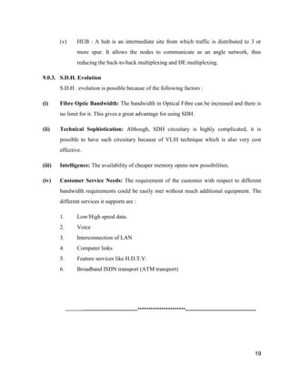 (v) HUB : A hub is an intermediate site from which traffic is distributed to 3 or 
more spur. It allows the nodes to communicate as an angle network, thus 
19 
reducing the back-to-back multiplexing and DE multiplexing. 
9.0.3. S.D.H. Evolution 
S.D.H. evolution is possible because of the following factors : 
(i) Fibre Optic Bandwidth: The bandwidth in Optical Fibre can be increased and there is 
no limit for it. This gives a great advantage for using SDH. 
(ii) Technical Sophistication: Although, SDH circuitary is highly complicated, it is 
possible to have such circuitary because of VLSI technique which is also very cost 
effective. 
(iii) Intelligence: The availability of cheaper memory opens new possibilities. 
(iv) Customer Service Needs: The requirement of the customer with respect to different 
bandwidth requirements could be easily met without much additional equipment. The 
different services it supports are : 
1. Low/High speed data. 
2. Voice 
3. Interconnection of LAN 
4. Computer links 
5. Feature services like H.D.T.V. 
6. Broadband ISDN transport (ATM transport) 
---------------------------------------**********************-------------------------------------- 
