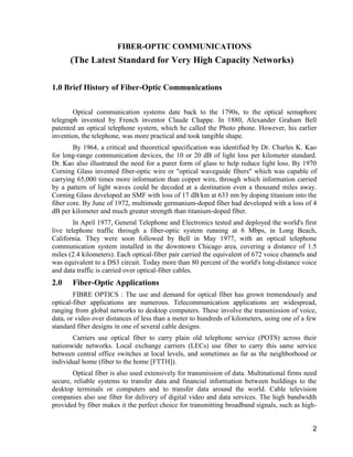 2 
FIBER-OPTIC COMMUNICATIONS 
(The Latest Standard for Very High Capacity Networks) 
1.0 Brief History of Fiber-Optic Communications 
Optical communication systems date back to the 1790s, to the optical semaphore 
telegraph invented by French inventor Claude Chappe. In 1880, Alexander Graham Bell 
patented an optical telephone system, which he called the Photo phone. However, his earlier 
invention, the telephone, was more practical and took tangible shape. 
By 1964, a critical and theoretical specification was identified by Dr. Charles K. Kao 
for long-range communication devices, the 10 or 20 dB of light loss per kilometer standard. 
Dr. Kao also illustrated the need for a purer form of glass to help reduce light loss. By 1970 
Corning Glass invented fiber-optic wire or "optical waveguide fibers" which was capable of 
carrying 65,000 times more information than copper wire, through which information carried 
by a pattern of light waves could be decoded at a destination even a thousand miles away. 
Corning Glass developed an SMF with loss of 17 dB/km at 633 nm by doping titanium into the 
fiber core. By June of 1972, multimode germanium-doped fiber had developed with a loss of 4 
dB per kilometer and much greater strength than titanium-doped fiber. 
In April 1977, General Telephone and Electronics tested and deployed the world's first 
live telephone traffic through a fiber-optic system running at 6 Mbps, in Long Beach, 
California. They were soon followed by Bell in May 1977, with an optical telephone 
communication system installed in the downtown Chicago area, covering a distance of 1.5 
miles (2.4 kilometers). Each optical-fiber pair carried the equivalent of 672 voice channels and 
was equivalent to a DS3 circuit. Today more than 80 percent of the world's long-distance voice 
and data traffic is carried over optical-fiber cables. 
2.0 Fiber-Optic Applications 
FIBRE OPTICS : The use and demand for optical fiber has grown tremendously and 
optical-fiber applications are numerous. Telecommunication applications are widespread, 
ranging from global networks to desktop computers. These involve the transmission of voice, 
data, or video over distances of less than a meter to hundreds of kilometers, using one of a few 
standard fiber designs in one of several cable designs. 
Carriers use optical fiber to carry plain old telephone service (POTS) across their 
nationwide networks. Local exchange carriers (LECs) use fiber to carry this same service 
between central office switches at local levels, and sometimes as far as the neighborhood or 
individual home (fiber to the home [FTTH]). 
Optical fiber is also used extensively for transmission of data. Multinational firms need 
secure, reliable systems to transfer data and financial information between buildings to the 
desktop terminals or computers and to transfer data around the world. Cable television 
companies also use fiber for delivery of digital video and data services. The high bandwidth 
provided by fiber makes it the perfect choice for transmitting broadband signals, such as high- 
 