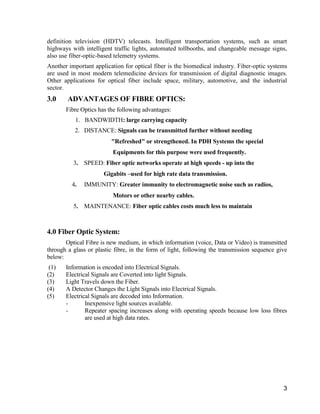 definition television (HDTV) telecasts. Intelligent transportation systems, such as smart 
highways with intelligent traffic lights, automated tollbooths, and changeable message signs, 
also use fiber-optic-based telemetry systems. 
Another important application for optical fiber is the biomedical industry. Fiber-optic systems 
are used in most modern telemedicine devices for transmission of digital diagnostic images. 
Other applications for optical fiber include space, military, automotive, and the industrial 
sector. 
3.0 ADVANTAGES OF FIBRE OPTICS: 
3 
Fibre Optics has the following advantages: 
1. BANDWIDTH: large carrying capacity 
2. DISTANCE: Signals can be transmitted further without needing 
"Refreshed" or strengthened. In PDH Systems the special 
Equipments for this purpose were used frequently. 
3. SPEED: Fiber optic networks operate at high speeds - up into the 
Gigabits –used for high rate data transmission. 
4. IMMUNITY: Greater immunity to electromagnetic noise such as radios, 
Motors or other nearby cables. 
5. MAINTENANCE: Fiber optic cables costs much less to maintain 
4.0 Fiber Optic System: 
Optical Fibre is new medium, in which information (voice, Data or Video) is transmitted 
through a glass or plastic fibre, in the form of light, following the transmission sequence give 
below: 
(1) Information is encoded into Electrical Signals. 
(2) Electrical Signals are Coverted into light Signals. 
(3) Light Travels down the Fiber. 
(4) A Detector Changes the Light Signals into Electrical Signals. 
(5) Electrical Signals are decoded into Information. 
- Inexpensive light sources available. 
- Repeater spacing increases along with operating speeds because low loss fibres 
are used at high data rates. 
 