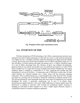 4 
Fig. Principle of Fibre optic transmission system 
5.0.1 OVERVIEW OF PDH 
With the introduction of PCM technology in the 1960s, communications networks were 
gradually converted to digital technology over the next few years. To cope with the demand for 
ever higher bit rates, a multiplex hierarchy called the plesiochronous digital hierarchy (PDH) 
evolved. The bit rates start with the basic multiplex rate of 2 Mbit/s with further stages of 8, 34 
and 140 Mbit/s. In North America and Japan, the primary rate is 1.5 Mbit/s. Hierarchy stages 
of 6 and 44 Mbit/s developed from this. Because of these very different developments, 
gateways between one network and another were very difficult and expensive to realize. PCM 
allows multiple use of a single line by means of digital time-domain multiplexing. The analog 
telephone signal is sampled at a bandwidth of 3.1 kHz, quantized and encoded and then 
transmitted at a bit rate of 64 kbit/s. A transmission rate of 2048 kbit/s results when 30 such 
coded channels are collected together into a frame along with the necessary signaling 
information. This so-called primary rate is used throughout the world. Only the USA, Canada 
and Japan use a primary rate of 1544 kbit/s, formed by combining 24 channels instead of 30. 
The growing demand for more bandwidth meant that more stages of multiplexing were needed 
throughout the world. A practically synchronous (or, to give it its proper name: 
plesiochronous) digital hierarchy is the result. Slight differences in timing signals mean that 
justification or stuffing is necessary when forming the multiplexed signals. Inserting or 
dropping an individual 64 kbit/s channel to or from a higher digital hierarchy requires a 
considerable amount of complex multiplexer equipment. 
 