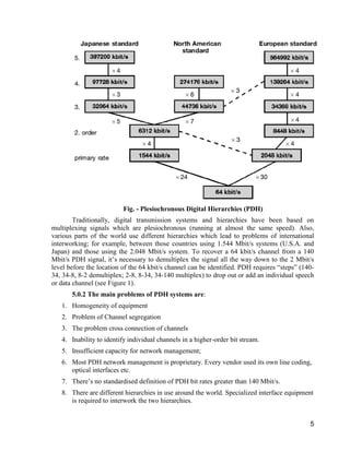 5 
Fig. - Plesiochronous Digital Hierarchies (PDH) 
Traditionally, digital transmission systems and hierarchies have been based on 
multiplexing signals which are plesiochronous (running at almost the same speed). Also, 
various parts of the world use different hierarchies which lead to problems of international 
interworking; for example, between those countries using 1.544 Mbit/s systems (U.S.A. and 
Japan) and those using the 2.048 Mbit/s system. To recover a 64 kbit/s channel from a 140 
Mbit/s PDH signal, it’s necessary to demultiplex the signal all the way down to the 2 Mbit/s 
level before the location of the 64 kbit/s channel can be identified. PDH requires “steps” (140- 
34, 34-8, 8-2 demultiplex; 2-8, 8-34, 34-140 multiplex) to drop out or add an individual speech 
or data channel (see Figure 1). 
5.0.2 The main problems of PDH systems are: 
1. Homogeneity of equipment 
2. Problem of Channel segregation 
3. The problem cross connection of channels 
4. Inability to identify individual channels in a higher-order bit stream. 
5. Insufficient capacity for network management; 
6. Most PDH network management is proprietary. Every vendor used its own line coding, 
optical interfaces etc. 
7. There’s no standardised definition of PDH bit rates greater than 140 Mbit/s. 
8. There are different hierarchies in use around the world. Specialized interface equipment 
is required to interwork the two hierarchies. 
 