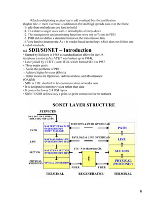 6 
9.Each multiplexing section has to add overhead bits for justification 
(higher rate -> more overhead) Justification (bit stuffing) spreads data over the frame 
10. add-drop-multiplexers are hard to build 
11. To extract a single voice call -> demultiplex all steps down 
12. The management and monitoring functions were not sufficient in PDH 
13. PDH did not define a standard format on the transmission link 
14.Very hard to interoperate-As it is vendor based technology which does not follow any 
Global standards. 
6.0 SDH/SONET – Introduction 
• Started by Bellcore in 1985 as standardisation effort for the US 
telephone carriers (after AT&T was broken up in 1984), 
• Later joined by CCITT (later: ITU), which formed SDH in 1987 
• Three major goals: 
– Avoid the problems of PDH 
– Achieve higher bit rates (Gbit/s) 
– Better means for Operation, Administration, and Maintenance 
(OA&M) 
• SDH is THE standard in telecommunication networks now 
• It is designed to transport voice rather than data 
• It covers the lower 2-3 OSI layers 
• SONET/SDH defines only a point-to-point connection in the network 
 
