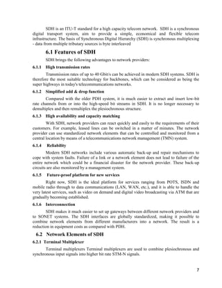 SDH is an ITU-T standard for a high capacity telecom network. SDH is a synchronous 
digital transport system, aim to provide a simple, economical and flexible telecom 
infrastructure. The basis of Synchronous Digital Hierarchy (SDH) is synchronous multiplexing 
- data from multiple tributary sources is byte interleaved 
7 
6.1 Features of SDH 
SDH brings the following advantages to network providers: 
6.1.1 High transmission rates 
Transmission rates of up to 40 Gbit/s can be achieved in modern SDH systems. SDH is 
therefore the most suitable technology for backbones, which can be considered as being the 
super highways in today's telecommunications networks. 
6.1.2 Simplified add & drop function 
Compared with the older PDH system, it is much easier to extract and insert low-bit 
rate channels from or into the high-speed bit streams in SDH. It is no longer necessary to 
demultiplex and then remultiplex the plesiochronous structure. 
6.1.3 High availability and capacity matching 
With SDH, network providers can react quickly and easily to the requirements of their 
customers. For example, leased lines can be switched in a matter of minutes. The network 
provider can use standardized network elements that can be controlled and monitored from a 
central location by means of a telecommunications network management (TMN) system. 
6.1.4 Reliability 
Modern SDH networks include various automatic back-up and repair mechanisms to 
cope with system faults. Failure of a link or a network element does not lead to failure of the 
entire network which could be a financial disaster for the network provider. These back-up 
circuits are also monitored by a management system. 
6.1.5 Future-proof platform for new services 
Right now, SDH is the ideal platform for services ranging from POTS, ISDN and 
mobile radio through to data communications (LAN, WAN, etc.), and it is able to handle the 
very latest services, such as video on demand and digital video broadcasting via ATM that are 
gradually becoming established. 
6.1.6 Interconnection 
SDH makes it much easier to set up gateways between different network providers and 
to SONET systems. The SDH interfaces are globally standardized, making it possible to 
combine network elements from different manufacturers into a network. The result is a 
reduction in equipment costs as compared with PDH. 
6.2 Network Elements of SDH 
6.2.1 Terminal Multiplexer 
Terminal multiplexers Terminal multiplexers are used to combine plesiochronous and 
synchronous input signals into higher bit rate STM-N signals. 
 