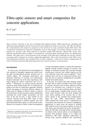 Fibre-optic sensors and smart composites for
concrete applications
K.-T. LauÃ
Hong Kong Polytechnic University
Many extensive researches in the area of utilising fibre-reinforced plastic (FRP) materials for retrofitting and
repairing existing damaged concrete structures have increasingly been made in recent years. The FRP can improve
the overall flexural and compressive properties of the structures by using externally bonded FRP sheets. The
conventional non-destructive inspection technologies such as strain gauge, and acoustic emission become inap-
propriate for structures after being repaired by externally bonded FRP materials. Optical fibre sensors have
attracted considerable interest recently as non-destructive structural health monitoring devices for infrastructure
elements. This paper gives a brief discussion of the principles of the fibre-optic technology for concrete structure
assessment and its potential use in future engineering applications. Due to the increasing use of the FRP in most
civil infrastructure elements, the conceptual idea of ‘smart composites’, which can be used as reinforcements as
well as real-time structural health monitoring devices for concrete structures, is also discussed.
Introduction
In recent years, the demand for the development of
new materials to strengthen, upgrade and retrofit exist-
ing aged and deteriorated concrete structures has in-
creased rapidly. The continuing deterioration and
functional deficiency of existing civil infrastructure
elements represents one of the most significance chal-
lenges facing the world’s construction and civil en-
gineers.
1,2
Deficiencies in existing concrete structures
caused by initial flawed design due to insufficient de-
tailing at the time of construction, aggressive chemical
attacks and ageing of structural elements enhance an
urgent need of finding an effective means to improve
the performance of these structures without additionally
increasing the overall weight, maintenance cost and
time. In the last 50 years, a large number of civil
concrete structures have been built; many of these
structures, particularly in off-shore regions
3
have now
deteriorated and require repair in a short period of time.
Moreover, the increase of traffic volume and population
in many developing countries is causing the demand to
upgrade existing concrete structures to increase. The
damage of reinforced concrete (RC) structures through
reinforcement corrosion and residual capacity are the
most important issues that concern engineers.
4
These
problems occur not only in constructed concrete struc-
tures but also in structures strengthened by externally-
bonded steel reinforcements.
In the past, the external steel plate bonding method
has been used to improve strength in the tensile region
of concrete structures with an epoxy adhesive and has
proved to be successful over a period of 20 years.
5
However, the use of steel reinforced plates and rebars
has its disadvantages including high corrosion rates,
which could adversely affect the bond strength and
cause surface spalling of the concrete, due to volu-
metric change in the corroded steel reinforcements.
Since the early 1980s, fibre-reinforced plastic
(FRP) materials have been used as a replacement for
conventional steel materials for concrete strengthening
applications. In recent years, the interest in utilising
FRP materials in the civil concrete industry in forms of
rods, plates, grid and jacket has grown increasingly.
6,7
When an FRP plate with high tensile strength proper-
ties bonds on the concrete surface, it can strengthen the
structure with minimum changes to its weight and
dimensions. FRP offers substantial improvement in
solving many practical problems that conventional
Magazine of Concrete Research, 2003, 55, No. 1, February, 19–34
19
0024-9831 # 2003 Thomas Telford Ltd
Ã Department of Mechanical Engineering, The Hong Kong Polytech-
nic University, Hung Hom, Kowloon, Hong Kong.
(MCR 950) Paper received 4 June 2001; last revised 8 October 2001;
accepted 12 February 2002
 