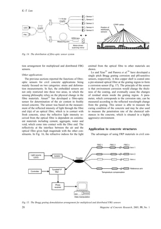 tion arrangement for multiplexed and distributed FBG
sensors.
Other applications
The previous sections reported the functions of fibre-
optic sensors for civil concrete applications being
mainly focused on two categories: strain and deforma-
tion measurements. In fact, the embedded sensors are
not only restricted into these two areas, in which the
sensing philosophy relies on the physical change in the
fibre materials. Ansari
52
has developed a fibre-optic
sensor for determination of the air content in freshly
mixed concrete. The sensor was based on the measure-
ment of the reflected intensity of light through the fibre
end (tip) of an optical fibre, which is in contact with
fresh concrete, since the reflective light intensity re-
ceived from the optical fibre is dependent on constitu-
ent materials including cement, aggregate, water and
void, which come into contact with the fibre end. The
reflectivity at the interface between the air and the
optical fibre gives high magnitude with the other con-
stituents. In Fig. 16, the refractive indices for the light
emitted from the optical fibre to other materials are
shown.
Lo and Xiao
53
and Panova et al.
54
have developed a
single pitch Bragg grating corrosion and pH-sensitive
sensors, respectively. A thin copper shell is coated onto
a pre-strained optical fibre at the grating region to form
a corrosion sensor (Fig. 17). The principle of the sensor
is that environment corrosion would change the thick-
ness of the coating, and eventually cause the changes
of residual strain inside the grating region. A para-
meter, which corresponds to the corrosion rate, can be
measured according to the reflected wavelength change
from the grating. This sensor is able to measure the
curing condition of the concrete and may be also used
to measure the penetration rate of the chemical sub-
stances in the concrete, which is situated in a highly
aggressive environment.
Application to concrete structures
The advantages of using FRP materials in civil con-
LED
PIN
FC
GRIN lens
Measuring arm
FC
2 × 2
coupler
1 × N star
coupler
Motor-driven
scanning mirror
Sensor 1
Sensor 2
Sensor 3
Sensor 4
Sensor 5
CFRP cables
Position of
distributed
sensors
Sensor5
Sensor 1
Fig. 14. The distribution of fibre-optic sensor system
Arm 1
Arm 2
Arm n
Reference arm
FBG 1 FBG 2 FBG n
Temperature compensation
Coupler
Data manipulation
Photo
receiver
TunableF-P
filter
Light source
(LED)
Controller
Isolator
Fig. 15. The Bragg grating demodulation arrangement for multiplexed and distributed FBG sensors
K.-T. Lau
28 Magazine of Concrete Research, 2003, 55, No. 1
 