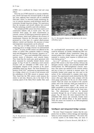 (CFRP) rod is unaffected by fatigue load and creep
effects.
Since the use of FRP materials in concrete rehabilita-
tion, retrofit and repair has increased rapidly in the past
few years, applying these materials with an embedded
fibre-optic sensor, as structural health monitoring de-
vice in concrete structures would definitely benefit the
community through long-term strategy. The experiences
from the aerospace and aircraft industry have proved
that this technology would be used with confidence.
The multiplexed FBG sensors have been used in civil
construction industry only in recent years. The con-
ventional strain gauge, for strain measurements in
concrete, consists of multi-layers protection against dif-
fusing moisture, which itself influences the accuracy of
measurement. However, the fibre-optic strain sensor is
protected by a thin layer of a special alkali-resistant
adhesive varnish and therefore, the precision of strain
and temperature measurements can be achieved.
The first use of FBG sensors as structural health
monitoring device in bridge structure was demonstrated
in 1994.
58
An array of FBG sensors was adhered on the
surface of carbon fibre composite tendon to measure
strain and deformation of the structure. Saouma et al.
59
and Lau et al.
25,60
have used embedded FBG sensors to
monitor strains of laboratory sized concrete beams.
They found that the results gave good agreement with
those measured by externally bonded electric strain
gauges. In Figs 18 and 19, a laboratory sized concrete
structure with an embedded of FBG sensor and a
micrographic diagram of the structure at the sensor
embedding region are shown. The Naval Research La-
boratory in the USA
61
performed an experimental study
for a bridge, which is in 1/4 scale of real structure with
the embedment of 60 FBG sensors to measure strain.
They found that the FBG sensors could measure the
strains in real time. However, due to the limit of the
scanning speed of the Fabry–Perot tunable filter used
for wavelength-shift measurement, only static strain
could be measured. In Canada, multiplexing FBG sen-
sors were embedded during construction along pre-
stressed girders for a bridge which was made of FRP
materials to monitor strain response at different posi-
tions during service.
23
Lau et al.
62
and Davis et al.
63
have installed multi-
plexed FBG sensors at the bond interface between the
damaged concrete surface and externally-bonded FRP
reinforcements for FRP-strengthened concrete struc-
tures. One sensor was attached on the concrete surface
and just in front of a crack-tip to measure strain. An
externally bonded strain gauge was also used on the
surface of the reinforcement to compare strain meas-
urement. The experimental results showed that the FBG
sensor often gave high strain value compare with the
strain gauge, particularly for the use of a thick reinfor-
cement. Since the sensor was located on the concrete
surface and at the crack-tip, which was suspected as a
high stress concentration region,
64
the sensor was
highly susceptible to micro-cracks on the concrete sur-
face and the occurrence of debond at the bond inter-
face. This phenomenon could not be detected
accurately through the use of surface mounted strain
gauges. Fig. 20 shows the strain measured from the
embedded FBG sensor and externally bonded strain
gauge and the debond failure at the bond interface
where the sensor was located for an FRP-strengthened
concrete structure.
Intelligent and integrated bridge systems
The term ‘Smart Composites’ implies that the com-
posites have an ability to detect damage and impending
failure at certain marginal conditions.
12
The sensor, like
a nervous system in the human body, can sense or
Fig. 18. The laboratory sized concrete structure with an em-
bedded of FBG sensor
Fig. 19. Micrographic diagram of the structure at the sensor
embedding region
K.-T. Lau
30 Magazine of Concrete Research, 2003, 55, No. 1
 