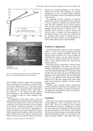 forecast hidden trouble for global and local deforma-
tions, and damage in the structures. The latest publi-
cations have addressed the use of fibre-optic sensors
in association with other actuators such as piezoelectric
and shape memory actuators, which could build a
‘live’ structure,
65
i.e. the structure can sense, manipu-
late and response to any undesired structural deforma-
tion or damage in order to recover strength of the
structure.
2,66–68
The applications of fibre-optic sensors in the civil
engineering industry have been discussed independently
in the previous sections. However, the use of the smart
composite in civil concrete structures is not yet adopted
in all real-life infrastructure elements. It has been
proved that the use of the FRP can substantially in-
crease the strength of the concrete structures by using a
simple composite plate bonding or hand lay-up techni-
ques. The fibre-optic sensors, however, also provide the
ability to measure strain remotely and precisely without
imposing any strength degradation on the structure.
Thereby, the use the smart composites for concrete
strengthening as well as structural health monitoring
devices can definitely improve the durability and safety
of the structure.
The technology of smart composites, in which the
optical fibre sensors are integrated into the composites
to form a single part compound, has maturely devel-
oped. The smart composites can be used as reinforce-
ment as well as sensors for repairing and strengthening
damaged concrete structures as shown in Fig. 21. The
composite can be formed as a patch to bond on the
concrete surface to improve the tension properties of
the concrete structure. The sensors are integrated into
the composite, which results in reducing the risk of
damage of the fibre, and they can be manufactured in-
house without affecting the in situ environment.
Problems in applications
Embedded fibre-optic sensors have been well estab-
lished as intrinsic strain and temperature-measuring
devices to assess structural conditions. However, the
alkaline attack to the fibre core is still a problem for
embedded strain sensors; since the coating at the meas-
uring region is generally required to be removed, it
allows a direct contact between bare fibre and sur-
rounding materials.
Fibre-optic sensors in concrete use a variety of meas-
urement methodologies. The sensors are able to be
attached or embedded into existing concrete structures,
even after being strengthening by FRP materials, and to
evaluate the crack growth rate of a damaged concrete
structure. However, more importantly, the measurement
philosophy used in the laboratory and real-world appli-
cation are very different. In the factual environment,
damage of the fibre may happen easily from weath-
ering, rough handling by labourers and the concrete
pouring process.
Although many successful research achievements
have been reported in recent years, the utilisation of the
fibre-optic sensor technology in real-life civil engineer-
ing applications still needs more effort in solving sev-
eral real practical problems.
Conclusion
Fibre-optic sensors exhibit considerable potential for
real-life application. Due to the physical size of the
optical fibre, sensors are relatively small compared
with infrastructure elements, embedding the sensors
into the structure does not degrade the mechanical and
geometrical properties of the structure. Smart compo-
sites have been widely adopted in most high technology
engineering applications such as a smart wing in aero-
space and aircraft industry.
12
The results from all re-
Fig. 20. (a) Strain measurements from the embedded FBG
sensor; (b) and debond failure at the bond interface
45
40
35
30
25
20
15
10
5
0
Load:kN
0 1000 2000 3000 4000
Strain: µε
Strain gauge
Embedded fibre-optic sensor
(a)
Fibre-optic sensors and smart composites for concrete applications
Magazine of Concrete Research, 2003, 55, No. 1 31
 