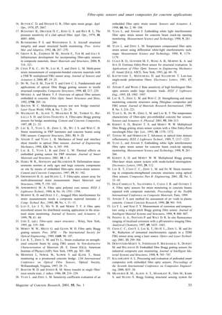 16. BUTTER C. D. and HOCKER G. B., Fiber optic strain gauge. Appl.
Opt., 1978, 17, 2867.
17. BUDANSKY B., DRUCKER D. C., KINO G. S. and RICE R. J., The
pressure sensitivity of a clad optical fiber. Appl. Opt., 1979, 18,
4085–4088.
18. RUTHERFORD P. S. and WESTERMAN E. A. Aircraft structural
integrity and smart structural health monitoring. Proc. Active
Mat. and Adaptive, 1992, 16, 267–270.
19. GREEN A. K., ZAIDMAN M. M., SHAFIR E., TUR M. and GALI S.
Infrastructure development for incorporating fibre-optic sensors
in composite materials. Smart Materials and Structures, 2000, 9,
316–321.
20. CHAN P. K. C., JIN W., LAU K. T. and ZHOU L. M. Multi-point
strain measurement of composite-bonded concrete materials with
a FMCW multiplexed FBG sensor array. Journal of Sensors and
Actuators A, 2000, 87, 19–25.
21. DU W., TAO X. M., TAM H. Y. and CHOY C. L. Fundamentals and
applications of optical fibre Bragg grating sensors to textile
structural composites. Composite Structures, 1998, 42, 217–229.
22. ME´NDEZ A. and MORSE T. F. Overview of optical fibre sensors
embedded in concrete. Fibre Optic Smart Structures and Skins,
1992, 1798, 205–16.
23. HOLTON W. C. Multiplexing sensors test new bridge material.
Laser Focus World, 1998, 4, No. 7, 26–29.
24. MAASKANT R., ALAVIE T., MEASURES R. M., TADROS G., RIZ-
KALLA S. H. and GUHA-THAKURTA A. Fibre-optic Bragg grating
sensors for bridge monitoring. Cement and Concrete Composites,
1997, 19, 21–33.
25. LAU K. T., YUAN L. B., ZHOU L. M., WU J. S. and WOO C. H.
Strain monitoring in FRP laminates and concrete beams using
FBG sensors. Composite Structures, 2001, 51, 9–20.
26. ANSARI F. and YUAN L. B. Mechanics of bond and interface
shear transfer in optical fibre sensors. Journal of Engineering
Mechanics, 1998, 124, No. 4, 385–394.
27. LAU K. T., YUAN L. B. and ZHOU L. M. Thermal effects on
embedded grating sensor for FRP structure. Journal of Smart
Materials and Structures, 2001, 10, 1–8.
28. HABEL W. R., HOFMANN and HILLEMEIER B. Deformation meas-
urements mortars at early ages and large concrete components
on site by means of embedded fibre-optic micro-strain sensors.
Cement and Concrete Composites, 1997, 19, 81–102.
29. GROSSMANN B. G. and HUANG L. T. Fibre-optic sensor array for
multi-dimensional strain measurement. Smart Materials and
Structures, 1998, 7, 159–165.
30. AFROMOWITZ M. A. Fibre optic polymer cure sensor. IEEE J.
Lightwave Technol., 1988, 6, No. 10, 1591–1594.
31. MURPHY K. D. and DUKE J. C., Arugged fibre interferometer for
strain measurements inside a composite material laminate. J.
Comp. Technol. Res., 1988, 10, No. 1, 11–15.
32. LUO F., LIU J. Y., MA N. B. and MORSE T. F. A fibre optic
microbend sensor for distributed sensing application in the struc-
tural strain monitoring. Journal of Sensors, and Actuators, A.
1999, 75, 41–44.
33. UDD E. (ed.). Fibre-optic smart structures , Wiley, New York,
1995, pp. 319–360.
34. MOREY W. W., MELTZ G. and GLENN W. H. Fibre optic Bragg
grating sensors. Proc. SPIE — The International Society for
Optical Engineering., 1989, 1169, 98–107.
35. LAU K. T., ZHOU L. M. and YE L., Strain evaluation on strength-
ened concrete beam by using FBG sensor. In Non-destructive
Characterisation of Materials (R. E. Green (Ed.)), American
Institute of Physics (AIP), New York, 1999, pp. 303–308.
36. MEISSNER J., NOWAK W., SLOWIK V. and KLINK T., Strain
monitoring at a prestressed concrete bridge. 12th International
Conference on Optical Fibre Sensors, Optical Society,
Williamsburgh, Virginia, 1997, 28–31.
37. BASCOM W. D. and JENSEN R. M. Stress transfer in single fiber/
resin tensile tests. J. Adhes. 1986, 19, 219–239.
38. YUAN L. and ZHOU L. M. Sensitivity coefficient evaluation of an
embedded fibre optic strain sensor. Sensors and Actuators A,
1998, 68, No. 2, 98–104.
39. YUAN L. and ANSARI F. Embedding white light interferometer
fibre optic strain sensor for concrete beam crack-tip opening
monitoring. Measurement Science and Technology, 1998, 9, 261–
266.
40. YUAN L. and ZHOU L. M. Temperature compensated fiber optic
strain sensor using differential white-light interferometric tech-
nique. Measurement Science and Technology, 1998, 9, 1174–
1179.
41. CLAUS R. O., GUNTHER M. F., WANG A. B., MURPHY K. A. and
SUN D. Extrinsic Fabry-Perot sensor for structural evaluation. In
Applications of Fiber Optic Sensors in Engineering Mechanics
(F. Ansari (Ed.)), ASCE, New York, 1993, pp. 60–70.
42. KATTSUYAMI T., MATSUMURA H. and SUGAMUME T. Low-loss
single-mode polarization fibers. Electronics Letters, 1981, 17,
473.
43. ANSARI F. and WANG J. Rate sensitivity of high birefringent fiber
optic sensors under large dynamic loads. IEEE J. Lightwave
Eng., 1995, 13, 1992–1997.
44. LAU K. T., ZHOU L. M. and WOO C. H. Strengthening and strain
monitoring concrete structures using fibreglass composites and
FBG sensor. Journal of Materials Research International, 1999,
5, No. 3, 216–221.
45. YUAN L. B., JIN W., ZHOU L. M. and LAU K. T. The temperature
characteristic of fibre-optic pre-embedded concrete bar sensors.
Sensors and Actuators A: Physical, 2001, 93, 206–213.
46. KERSEY A. D., BEKOFF T. A. and MOREY W. W. Multiplexed
fibre Bragg grating strain sensor system with a fibre Fabry-Perot
wavelength filter. Opt. Lett., 1993, 18, 1370–1372.
47. TATEDA M. and HORIGUCHI T. Advances in optical time domain
reflectometry. IEEE J. Lightwave Technol., 1989, 7, 1217–1223.
48. YUAN L. and ANSARI F. Embedding white light interferometer
fibre optic strain sensor for concrete beam crack-tip opening
monitoring. Measurement Science and Technology, 1998, 9, 261–
266.
49. KERSEY A. D. and MOREY W. W. Multiplexed Bragg grating
fiber-laser strain sensor system with mode-locked interrogation.
Electronics Letters, 1993, 29, 112.
50. LAU K. T., CHAN C. C., ZHOU L. M. and JIN W. Strain monitor-
ing in composite-strengthened concrete structures using optical
fibre sensors. Composites Part B: Engineering, 2001, 32, No. 1,
33–45.
51. DIAZ-CARRILLO S., SALAVERRIA J., CASAS J. R. and GUEMES J.
A. Fibre optic sensors for strain monitoring in concrete beams
repaired with composite materials. Proceedings of the Twelfth
International Conference on Composite Materials, Paris, 1999.
52. ANSARI F. A new method for assessment of air voids in plastic
concrete. Cement Concrete Research, 1990, 20, 901–910.
53. LO Y. L. and XIAO F. Y. Measurement of corrosion and tempera-
ture using a single pitch Bragg grating fibre sensor. Journal of
Intelligent Material Systems and Structures, 1998, 9, 800–807.
54. PANOVA A. A., PANTANO P. and WALT D. R. In situ fluorescence
imaging of localised corrosion with a pH-sensitive imaging fibre.
Analytical Chemistry, 1997, 69, 1635–1641.
55. CHAN C. C., GAO Y. J., LAU K. T., HO H. L., ZHOU L. M. and JIN
W., Reduction of unwanted interferometric signals in a TDM
FBG sensor array using a laser source. Optics and Laser Technol-
ogy, 2001, 33, 299–304.
56. DEWYNTERS-MARTY V., FERDINAND P., BOURASSEAU S., DUPONT
M. and BALAGEAS D. Embedded fibre Bragg grating sensors for
industrial composite cure monitoring. Journal of Intelligent Ma-
terial Systems and Structures, 1998, 9, 785–787.
57. KALAMKAROV A. L. Processing and evaluation of pultruded smart
composites with embedded fibre optic sensors. Proceedings of
the Seventh International Conference on Composites Engineer-
ing, 2000, B35–38.
58. MEASURES R. M., ALAVIE A. T., MAASKANT R., OHN M., KARR
S. and HUANG S. Bragg Grating structural sensing system for
Fibre-optic sensors and smart composites for concrete applications
Magazine of Concrete Research, 2003, 55, No. 1 33
 