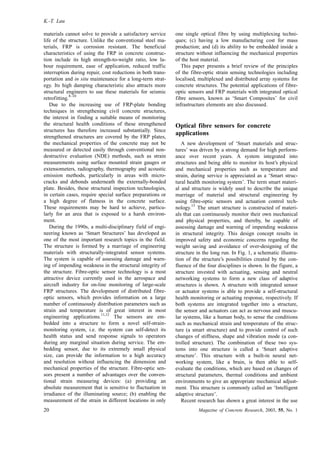 materials cannot solve to provide a satisfactory service
life of the structure. Unlike the conventional steel ma-
terials, FRP is corrosion resistant. The beneficial
characteristics of using the FRP in concrete construc-
tion include its high strength-to-weight ratio, low la-
bour requirement, ease of application, reduced traffic
interruption during repair, cost reductions in both trans-
portation and in situ maintenance for a long-term strat-
egy. Its high damping characteristic also attracts more
structural engineers to use these materials for seismic
retrofitting.
8–10
Due to the increasing use of FRP-plate bonding
techniques in strengthening civil concrete structures,
the interest in finding a suitable means of monitoring
the structural health conditions of these strengthened
structures has therefore increased substantially. Since
strengthened structures are covered by the FRP plates,
the mechanical properties of the concrete may not be
measured or detected easily through conventional non-
destructive evaluation (NDE) methods, such as strain
measurements using surface mounted strain gauges or
extensometers, radiography, thermography and acoustic
emission methods, particularly in areas with micro-
cracks and debonds underneath the externally-bonded
plate. Besides, these structural inspection technologies,
in certain cases, require special surface preparations or
a high degree of flatness in the concrete surface.
These requirements may be hard to achieve, particu-
larly for an area that is exposed to a harsh environ-
ment.
During the 1990s, a multi-disciplinary field of engi-
neering known as ‘Smart Structures’ has developed as
one of the most important research topics in the field.
The structure is formed by a marriage of engineering
materials with structurally-integrated sensor systems.
The system is capable of assessing damage and warn-
ing of impending weakness in the structural integrity of
the structure. Fibre-optic sensor technology is a most
attractive device currently used in the aerospace and
aircraft industry for on-line monitoring of large-scale
FRP structures. The development of distributed fibre-
optic sensors, which provides information on a large
number of continuously distribution parameters such as
strain and temperature is of great interest in most
engineering applications.
11,12
The sensors are em-
bedded into a structure to form a novel self-strain-
monitoring system, i.e. the system can self-detect its
health status and send response signals to operators
during any marginal situation during service. The em-
bedding sensor, due to its extremely small physical
size, can provide the information to a high accuracy
and resolution without influencing the dimension and
mechanical properties of the structure. Fibre-optic sen-
sors present a number of advantages over the conven-
tional strain measuring devices: (a) providing an
absolute measurement that is sensitive to fluctuation in
irradiance of the illuminating source; (b) enabling the
measurement of the strain in different locations in only
one single optical fibre by using multiplexing techni-
ques; (c) having a low manufacturing cost for mass
production; and (d) its ability to be embedded inside a
structure without influencing the mechanical properties
of the host material.
This paper presents a brief review of the principles
of the fibre-optic strain sensing technologies including
localised, multiplexed and distributed array systems for
concrete structures. The potential applications of fibre-
optic sensors and FRP materials with integrated optical
fibre sensors, known as ‘Smart Composites’ for civil
infrastructure elements are also discussed.
Optical fibre sensors for concrete
applications
A new development of ‘Smart materials and struc-
tures’ was driven by a strong demand for high perform-
ance over recent years. A system integrated into
structures and being able to monitor its host’s physical
and mechanical properties such as temperature and
strain, during service is appreciated as a ‘Smart struc-
tural health monitoring system’. The term smart materi-
al and structure is widely used to describe the unique
marriage of material and structural engineering by
using fibre-optic sensors and actuation control tech-
nology.
13
The smart structure is constructed of materi-
als that can continuously monitor their own mechanical
and physical properties, and thereby, be capable of
assessing damage and warning of impending weakness
in structural integrity. This design concept results in
improved safety and economic concerns regarding the
weight saving and avoidance of over-designing of the
structure in the long run. In Fig. 1, a schematic illustra-
tion of the structure’s possibilities created by the con-
fluence of the four disciplines is shown. In the figure, a
structure invested with actuating, sensing and neutral
networking systems to form a new class of adaptive
structures is shown. A structure with integrated sensor
or actuator systems is able to provide a self-structural
health monitoring or actuating response, respectively. If
both systems are integrated together into a structure,
the sensor and actuators can act as nervous and muscu-
lar systems, like a human body, to sense the conditions
such as mechanical strain and temperature of the struc-
ture (a smart structure) and to provide control of such
changes of stiffness, shape and vibration mode (a con-
trolled structure). The combination of these two sys-
tems into one structure is called a ‘Smart adaptive
structure’. This structure with a built-in neural net-
working system, like a brain, is then able to self-
evaluate the conditions, which are based on changes of
structural parameters, thermal conditions and ambient
environments to give an appropriate mechanical adjust-
ment. This structure is commonly called an ‘Intelligent
adaptive structure’.
Recent research has shown a great interest in the use
K.-T. Lau
20 Magazine of Concrete Research, 2003, 55, No. 1
 