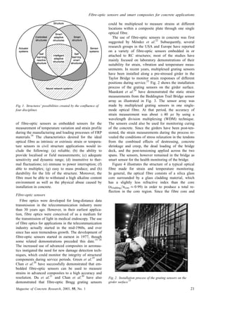 of fibre-optic sensors as embedded sensors for the
measurement of temperature variation and strain profile
during the manufacturing and loading processes of FRP
materials.
14
The characteristics desired for the ideal
optical fibre as intrinsic or extrinsic strain or tempera-
ture sensors in civil structure applications would in-
clude the following: (a) reliable; (b) the ability to
provide localised or field measurements; (c) adequate
sensitivity and dynamic range; (d) insensitive to ther-
mal fluctuations; (e) immune to power interruption; (f)
able to multiplex; (g) easy to mass produce; and (h)
durability for the life of the structure. Moreover, the
fibre must be able to withstand a high alkaline content
environment as well as the physical abuse caused by
installation in concrete.
Fibre-optic sensors
Fibre optics were developed for long-distance data
transmission in the telecommunication industry more
than 30 years ago. However, in their earliest applica-
tion, fibre optics were conceived of as a medium for
the transmission of light in medical endoscopy. The use
of fibre optics for applications in the telecommunication
industry actually started in the mid-1960s, and ever
since has seen tremendous growth. The development of
fibre-optic sensors started in earnest in 1977, though
some related demonstrations preceded this date.
15–18
The increased use of advanced composites in aeronau-
tics instigated the need for new damage detection tech-
niques, which could monitor the integrity of structural
components during service periods. Green et al.
19
and
Chan et al.
20
have successfully demonstrated that em-
bedded fibre-optic sensors can be used to measure
strains in advanced composites to a high accuracy and
resolution. Du et al.
21
and Chan et al.
20
have also
demonstrated that fibre-optic Bragg grating sensors
could be multiplexed to measure strains at different
locations within a composite plate through one single
optical fibre.
The use of fibre-optic sensors in concrete was first
suggested by Me´ndez et al.
22
Subsequently, several
research groups in the USA and Europe have reported
on a variety of fibre-optic sensors embedded in or
attached to RC structures; most of the studies have
mainly focused on laboratory demonstrations of their
suitability for strain, vibration and temperature meas-
urements. In recent years, multiplexed grating sensors
have been installed along a pre-stressed girder in the
Taylor Bridge to monitor strain responses of different
positions during service.
23
Fig. 2 shows the installation
process of the grating sensors on the girder surface.
Maaskant et al.
24
have demonstrated the static strain
measurements from the Beddington Trail Bridge sensor
array as illustrated in Fig. 3. The sensor array was
made by multiplexed grating sensors in one single-
mode optical fibre. At that period, the accuracy of
strain measurement was about Æ 40 ìå by using a
wavelength division multiplexing (WDM) technique.
The sensors could also be used for monitoring curing
of the concrete. Since the girders have been post-ten-
sioned, the strain measurements during the process re-
vealed the conditions of stress relaxation in the tendons
from the combined effects of destressing, concrete
shrinkage and creep, the dead loading of the bridge
deck, and the post-tensioning applied across the two
spans. The sensors, however remained in the bridge as
smart sensor for the health monitoring of the bridge.
Figure 4 illustrates the structure of a typical optical
fibre made for strain and temperature monitoring.
In general, the optical fibre consists of a silica glass
core surrounded by a glass cladding material, which
has a slightly less refractive index than the core
(ncladding=ncore % 0:99) in order to produce a total re-
flection in the core region. Since the fibre core and
Fig. 1. Structures’ possibilities created by the confluence of
four disciplines
Fig. 2. Installation process of the grating sensors on the
girder surface
23
Fibre-optic sensors and smart composites for concrete applications
Magazine of Concrete Research, 2003, 55, No. 1 21
 