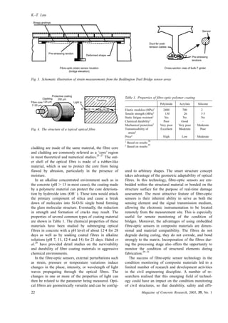 cladding are made of the same material, the fibre core
and cladding are commonly referred as a ‘core’ region
in most theoretical and numerical studies.
25–27
The out-
er shell of the optical fibre is made of a rubber-like
material, which is use to protect the core from being
flawed by abrasion, particularly in the presence of
moisture.
In an alkaline concentrated environment such as in
the concrete (pH . 13 in most cases), the coating made
by a polymeric material can protect the core deteriora-
tion by hydroxide ions (OHÀ
). These ions would attack
the primary component of silica and cause a break
down of molecules into Si-O-Si single bond forming
the glass molecular structure. Eventually, the reduction
in strength and formation of cracks may result. The
properties of several common types of coating material
are shown in Table 1. The chemical properties of these
materials have been studied by submerging optical
fibres in concrete with a pH level of about 12·4 for 28
days as well as by soaking coated fibres in alkaline
solutions (pH 7, 11, 12·4 and 14) for 21 days. Habel et
al.
28
have provided detail studies on the survivability
and durability of fibre coating materials in aggressive
chemical environments.
In the fibre-optic sensors, external perturbations such
as strain, pressure or temperature variations induce
changes in the phase, intensity, or wavelength of light
waves propagating through the optical fibres. The
changes in one or more of the properties of light can
then be related to the parameter being measured. Opti-
cal fibres are geometrically versatile and can be config-
ured to arbitrary shapes. The smart structure concept
takes advantage of the geometric adaptability of optical
fibres. In this technology, fibre-optic sensors are em-
bedded within the structural material or bonded on the
structure surface for the purpose of real-time damage
assessment. The most attractive feature of fibre-optic
sensors is their inherent ability to serve as both the
sensing element and the signal transmission medium,
allowing the electronic instrumentation to be located
remotely from the measurement site. This is especially
useful for remote monitoring of the condition of
bridges. Moreover, the advantages of using embedded
fibre-optic sensors in composite materials are dimen-
sional and material compatibility. The fibres do not
degrade during curing, they do not corrode, and bond
strongly to the matrix. Incorporation of the fibres dur-
ing the processing stage also offers the opportunity to
monitor the condition of structural elements during
fabrication.
29–31
The success of fibre-optic sensor technology in the
condition monitoring of composite materials led to a
limited number of research and development activities
in the civil engineering discipline. A number of re-
searchers realised that this emerging field of technol-
ogy could have an impact on the condition monitoring
of civil structures, so that durability, safety and effi-
Bragg gratings
Pre-stressing tendon
Deformed shape
Duct for post-
tension cables
Pre-stressing
tendons
Sensor
Fibre-optic strain sensor location
(bridge elevation)
Cross-section view of bulb-T girder
Fig. 3. Schematic illustration of strain measurements from the Beddington Trail Bridge sensor array
Fibre core
7–20 µm
Cladding
125 µm
Protective coating
250 µm
Light in
Cladding
Fibre-core
Fig. 4. The structure of a typical optical fibre
Table 1. Properties of fibre-optic polymer coating
Polyimide Acrylate Silicone
Elastic modulus (MPa)1
2400 700 2
Tensile strength (MPa)1
130 26 5·5
Static fatigue resistant1
Yes No No
Chemical durability1
Poor Good –
Mechanical protection2
Very poor Very poor Moderate
Transmissibility of
strain2
Excellent Moderate Poor
Price2
High Low Moderate
1
Based on results
28
2
Based on results
69
K.-T. Lau
22 Magazine of Concrete Research, 2003, 55, No. 1
 