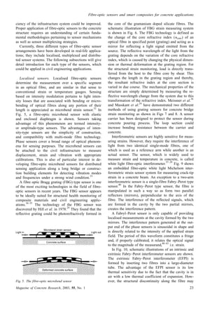 ciency of the infrastructure system could be improved.
Proper application of fibre-optic sensors to the concrete
structure requires an understanding of certain funda-
mental methodologies pertaining to sensor mechanisms
as well as sensor multiplexing strategies.
Currently, three different types of fibre-optic sensor
arrangements have been developed in real-life applica-
tions; they include localised, multiplexed and distribu-
ted sensor systems. The following subsections will give
detail introduction for each type of the sensors, which
could be applied in civil engineering applications.
Localised sensors. Localised fibre-optic sensors
determine the measurement over a specific segment
in an optical fibre, and are similar in that sense to
conventional strain or temperature gauges. Sensing
based on intensity modulation pertains to light inten-
sity losses that are associated with bending or micro-
bending of optical fibres along any portion of their
length is appreciated as microbend strain sensor.
32
In
Fig. 5, a fibre-optic microbend sensor with elastic
and enclosed diaphragm is shown. Sensors taking
advantage of this phenomenon are termed intensity-
or amplitude-type sensors. The advantages of inten-
sity-type sensors are the simplicity of construction,
and compatibility with multi-mode fibre technology.
Phase sensors cover a broad range of optical phenom-
ena for sensing purposes. The microbend sensors can
be attached to the civil infrastructure to measure
displacement, strain and vibration with appropriate
calibrations. This is also of particular interest in de-
veloping fibre-optic microbend sensors for distributed
sensing application along a long bridge or construc-
tion building elements for detecting vibration modes
and frequencies under a strong wind condition.
33
A fibre optic Bragg grating (FBG) type sensor is one
of the most exciting technologies in the field of fibre-
optic sensors in recent years. The FBG sensor appears
to be ideally suited for structural health monitoring of
composite materials and civil engineering applic-
ations.
34–35
The technology of the FBG sensor was
discovered by Hill et al. in 1978.
24
They found that the
reflective grating could be photorefractively formed in
the core of the gramanium doped silicate fibres. The
schematic illustration of FBG strain measuring system
is shown in Fig. 6. The FBG technology is defined as
the change of the core refractive index (ncore) of an
optical fibre in specified point (grating) and acting as a
mirror for reflecting a light signal emitted from the
source. The reflective wavelength of the light from the
grating depends on the variation of the core refractive
index, which is caused by changing the physical dimen-
sion or thermal deformation at the grating region. For
the structural strain monitoring, load is directly trans-
ferred from the host to the fibre core by shear. This
changes the length in the grating region and thereby,
the resultant refractive index at the core section is
varied in due course. The mechanical properties of the
structure are simply determined by measuring the re-
flective wavelength change from the system due to this
transformation of the refractive index. Meissner et al.
36
and Masskant et al.
24
have demonstrated two different
methods of using grating sensors for concrete bridge
strain monitoring as shown in Figs 7 and 8. A sensor
carrier has been designed to protect the sensor during
concrete pouring process. The loop section could
increase bonding resistance between the carrier and
concrete.
Interferometric sensors are highly sensitive for meas-
uring strains. However, they require the interference of
light from two identical single-mode fibres, one of
which is used as a reference arm while another is an
actual sensor. The sensor, which is widely used to
measure strain and temperature in concrete, is called
white light fibre-optic interferometer.
37–39
Fig. 9 shows
an embedded fibre-optic white light Michelson inter-
ferometric strain sensor system for measuring crack-tip
strain in a concrete beam. An exception to a two-arm
interferometric sensor is a single-fibre Fabry–Perot type
sensor.
40
In the Fabry–Perot type sensor, the fibre is
manipulated in such a way so as form two parallel
reflectors (mirrors), perpendicular to the axis of the
fibre. The interference of the reflected signals, which
are formed in the cavity by the two partial mirrors,
creates the interference pattern.
A Fabryl–Perot sensor is only capable of providing
localised measurements at the cavity formed by the two
mirrors. The interference pattern generated at the out-
put end of the phase sensors is sinusoidal in shape and
is directly related to the intensity of the applied strain
field. The period of this waveform constitutes a fringe
and, if properly calibrated, it relates the optical signal
to the magnitude of the measurand,
40–43
i.e. strain.
In Fig. 10, schematic illustrations of an intrinsic and
extrinsic Fabry–Perot interferometer sensors are shown.
The extrinsic Fabry–Perot interferometer (EFPI) is
formed by inserting two fibres into a large-diameter
tube. The advantage of the EFPI sensor is its low
thermal sensitivity due to the fact that the cavity is in
air with a low thermal coefficient of expansion. How-
ever, the structural discontinuity along the fibre may
Concrete surface
Deformed concrete surface
Microbend strain sensor
Light in Light out
Fig. 5. The fibre-optic microbend sensor
Fibre-optic sensors and smart composites for concrete applications
Magazine of Concrete Research, 2003, 55, No. 1 23
 