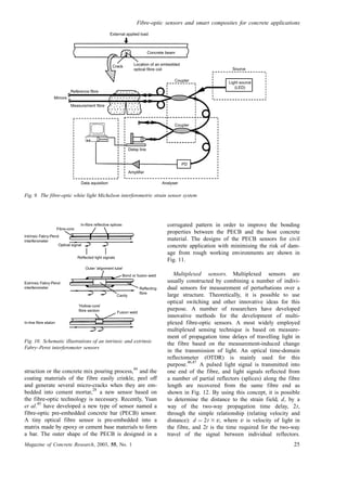 struction or the concrete mix pouring process,
44
and the
coating materials of the fibre easily crinkle, peel off
and generate several micro-cracks when they are em-
bedded into cement mortar,
28
a new sensor based on
the fibre-optic technology is necessary. Recently, Yuan
et al.
45
have developed a new type of sensor named a
fibre-optic pre-embedded concrete bar (PECB) sensor.
A tiny optical fibre sensor is pre-embedded into a
matrix made by epoxy or cement base materials to form
a bar. The outer shape of the PECB is designed in a
corrugated pattern in order to improve the bonding
properties between the PECB and the host concrete
material. The designs of the PECB sensors for civil
concrete application with minimising the risk of dam-
age from rough working environments are shown in
Fig. 11.
Multiplexed sensors. Multiplexed sensors are
usually constructed by combining a number of indivi-
dual sensors for measurement of perturbations over a
large structure. Theoretically, it is possible to use
optical switching and other innovative ideas for this
purpose. A number of researchers have developed
innovative methods for the development of multi-
plexed fibre-optic sensors. A most widely employed
multiplexed sensing technique is based on measure-
ment of propagation time delays of travelling light in
the fibre based on the measurement-induced change
in the transmission of light. An optical time-domain
reflectometer (OTDR) is mainly used for this
purpose.
46,47
A pulsed light signal is transmitted into
one end of the fibre, and light signals reflected from
a number of partial reflectors (splices) along the fibre
length are recovered from the same fibre end as
shown in Fig. 12. By using this concept, it is possible
to determine the distance to the strain field, d, by a
way of the two-way propagation time delay, 2t,
through the simple relationship (relating velocity and
distance): d ¼ 2t 3 v, where v is velocity of light in
the fibre, and 2t is the time required for the two-way
travel of the signal between individual reflectors.
External applied load
Crack Location of an embedded
optical fibre coil
Concrete beam
Reference fibre
Measurement fibre
Mirrors
Delay line
Amplifier
PD
Data aquisition Analyser
Coupler
Coupler
Source
Light source
(LED)
Fig. 9. The fibre-optic white light Michelson interferometric strain sensor system
Fibre-core
In-fibre reflective splices
Optical signal
Reflected light signals
Bond or fusion weld
Intrinsic Fabry-Perot
interferometer
Extrinsic Fabry-Perot
interferometer
In-line fibre etalon
Reflecting
fibre
Outer 'alignment tube'
Cavity
'Hollow-core'
fibre section Fusion weld
Fig. 10. Schematic illustrations of an intrinsic and extrinsic
Fabry–Perot interferometer sensors
Fibre-optic sensors and smart composites for concrete applications
Magazine of Concrete Research, 2003, 55, No. 1 25
 