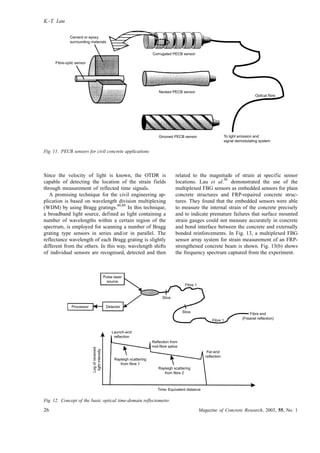 Since the velocity of light is known, the OTDR is
capable of detecting the location of the strain fields
through measurement of reflected time signals.
A promising technique for the civil engineering ap-
plication is based on wavelength division multiplexing
(WDM) by using Bragg gratings.
48,49
In this technique,
a broadband light source, defined as light containing a
number of wavelengths within a certain region of the
spectrum, is employed for scanning a number of Bragg
grating type sensors in series and/or in parallel. The
reflectance wavelength of each Bragg grating is slightly
different from the others. In this way, wavelength shifts
of individual sensors are recognised, detected and then
related to the magnitude of strain at specific sensor
locations. Lau et al.
50
demonstrated the use of the
multiplexed FBG sensors as embedded sensors for plain
concrete structures and FRP-repaired concrete struc-
tures. They found that the embedded sensors were able
to measure the internal strain of the concrete precisely
and to indicate premature failures that surface mounted
strain gauges could not measure accurately in concrete
and bond interface between the concrete and externally
bonded reinforcements. In Fig. 13, a multiplexed FBG
sensor array system for strain measurement of an FRP-
strengthened concrete beam is shown. Fig. 13(b) shows
the frequency spectrum captured from the experiment.
Cement or epoxy
surrounding materials
Fibre-optic sensor
Corrugated PECB sensor
Necked PECB sensor
Grooved PECB sensor
Optical fibre
To light emission and
signal demodulating system
Fig. 11. PECB sensors for civil concrete applications
Pulse laser
source
Processor Detector
Launch-end
reflection
Reflection from
mid-fibre splice
Far-end
reflection
Rayleigh scattering
from fibre 1
Rayleigh scattering
from fibre 2
Logofreceived
lightintensity
Fibre end
(Freanel reflection)
Slice
Slice
Fibre 1
Fibre 1
Time: Equivalent distance
Fig. 12. Concept of the basic optical time-domain reflectometer
K.-T. Lau
26 Magazine of Concrete Research, 2003, 55, No. 1
 