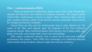Fiber – reinforced plastics (FRPs)
These are prepared by reinforcing a plastic matrix with a high-strength fiber
material and therefore, also referred as composite materials. The original plastic
without fiber reinforcement is known as matrix. Main reinforcing fibers used are
glass, graphite, alumina, carbon, boron, beryllia, aromatic polyamide which increase
the strength and elasticity of plastics.
Natural fibers are also used for reinforcement such as sisal, asbestos etc. The
nature of the fiber used depends upon the properties of the final reinforced
composite desired. fibers reinforced plastics find extensive use in space-crafts, aero
planes, boat hulls, acid-storage tanks, motor cars and buildings.
FRPs replace traditional materials such as metal and as users look for better
performance than plastics. These FRPS have advantages over traditional materials
which include design freedom, reduced weight and corrosion resistance.
 