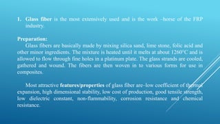 1. Glass fiber is the most extensively used and is the work –horse of the FRP
industry.
Preparation:
Glass fibers are basically made by mixing silica sand, lime stone, folic acid and
other minor ingredients. The mixture is heated until it melts at about 1260°C and is
allowed to flow through fine holes in a platinum plate. The glass strands are cooled,
gathered and wound. The fibers are then woven in to various forms for use in
composites.
Most attractive features/properties of glass fiber are–low coefficient of thermal
expansion, high dimensional stability, low cost of production, good tensile strength,
low dielectric constant, non-flammability, corrosion resistance and chemical
resistance.
 