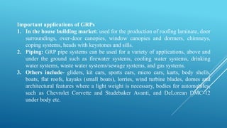 Important applications of GRPs
1. In the house building market: used for the production of roofing laminate, door
surroundings, over-door canopies, window canopies and dormers, chimneys,
coping systems, heads with keystones and sills.
2. Piping: GRP pipe systems can be used for a variety of applications, above and
under the ground such as firewater systems, cooling water systems, drinking
water systems, waste water systems/sewage systems, and gas systems.
3. Others include- gliders, kit cars, sports cars, micro cars, karts, body shells,
boats, flat roofs, kayaks (small boats), lorries, wind turbine blades, domes and
architectural features where a light weight is necessary, bodies for automobiles,
such as Chevrolet Corvette and Studebaker Avanti, and DeLorean DMC-12
under body etc.
 