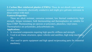 2. Carbon fiber reinforced plastics (CFRPs): These do not absorb water and are
resistant to chemicals, electrically conductive and might give galvanic corrosion in
direct contact with steel.
Features/Properties:
These are alkali resistant, corrosion resistant, low thermal conductivity, high
strength, fatigue resistance, both thermosetting and thermoplastics are suitable for
these CFRP. Thermosetting are epoxies or polyesters, phenolics, vinyl esters.
Thermoplastics are polyamides, polycarbonates etc.
Applications:
1. In structural components requiring high specific stiffness and strength.
2. Used in air frame structures, space vehicles and satellites, high temp machinery
etc.
3. Also used in sports equipment and high speed reciprocating parts for industrial
machinery.
 