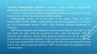 Synthetic biodegradable polymers: examples include polyester polyglycolide,
polyacetide, ethylene-ether-copolymer, polyamino-triazole, etc.
A variety of natural and synthetic biodegradable polymers are known to man-kind
but only a few of them have been successfully marketed.
Biodegradable plastics are of two types in the market. These are hydro-
biodegradable plastics (HBP), which undergo chemical degradation by hydrolysis
and oxo–biodegradable plastics (OBP), which undergo chemical degradation by
oxidation.
HBP tend to degrade and biodegrade somewhat more quickly than OBP, but the
end results are same, both are converted to CO2, water and biomass. OBP are
generally less expensive, possess better physical properties and can be made with
current plastics processing equipment. Polyester plays a predominant role in HBP due
to their easily hydrolysable ester bonds. HBP can be made from agricultural resources
such as corn, wheat, sugarcane and fossil. OBP‟s can be made from byproducts of oil
or natural gases.
 