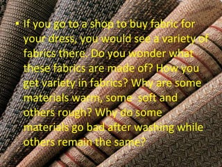 • If you go to a shop to buy fabric for 
your dress, you would see a variety of 
fabrics there. Do you wonder what 
these fabrics are made of? How you 
get variety in fabrics? Why are some 
materials warm, some soft and 
others rough? Why do some 
materials go bad after washing while 
others remain the same? 
 