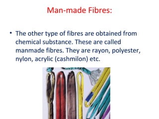Man-made Fibres: 
• The other type of fibres are obtained from 
chemical substance. These are called 
manmade fibres. They are rayon, polyester, 
nylon, acrylic (cashmilon) etc. 
 