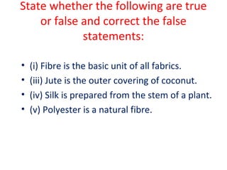 State whether the following are true 
or false and correct the false 
statements: 
• (i) Fibre is the basic unit of all fabrics. 
• (iii) Jute is the outer covering of coconut. 
• (iv) Silk is prepared from the stem of a plant. 
• (v) Polyester is a natural fibre. 
 