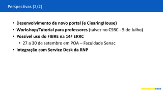 Perspectivas (2/2)
• Desenvolvimento de novo portal (e ClearingHouse)
• Workshop/Tutorial para professores (talvez no CSBC - 5 de Julho)
• Possível uso do FIBRE na 14ª ERRC
• 27 a 30 de setembro em POA – Faculdade Senac
• Integração com Service Desk da RNP
 