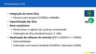 Perspectivas (1/2)
• Integração de novas ilhas
• Parceria com projeto FUTEBOL e BAMBU
• Especialização das ilhas
• Nova arquitetura
• Portal único e registro de usuários centralizado
• Federação de ilhas (testbed locais) X AMs
• Atualização do software de controle (OCF e OMF5.4 => OMF6)
• Extensibilidade
• Federação com outros testbeds (Fed4Fire, OpenLab e GENI)
 