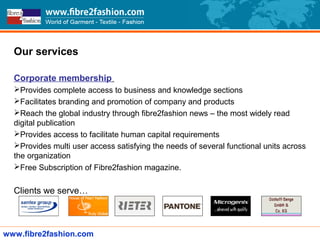Our services
Corporate membership
Provides complete access to business and knowledge sections
Facilitates branding and promotion of company and products
Reach the global industry through fibre2fashion news – the most widely read
digital publication
Provides access to facilitate human capital requirements
Provides multi user access satisfying the needs of several functional units across
the organization
Free Subscription of Fibre2fashion magazine.
Clients we serve…
www.fibre2fashion.com
 