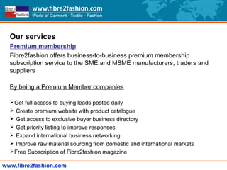 Our services
Premium membership
Fibre2fashion offers business-to-business premium membership
subscription service to the SME and MSME manufacturers, traders and
suppliers
By being a Premium Member companies
Get full access to buying leads posted daily
 Create premium website with product catalogue
 Get access to exclusive buyer business directory
 Get priority listing to improve responses
 Expand international business networking
 Improve raw material sourcing from domestic and international markets
Free Subscription of Fibre2fashion magazine
www.fibre2fashion.com
 