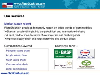 Our services
Market watch report
Fibre2fashion provides bimonthly report on price trends of commodities
Gives an excellent insight into the global fiber and intermediate industry
A must read for manufacturers of raw materials and finished goods
Improves supply chain and helps determine end product prices
Commodities Covered Clients we serve…
www.fibre2fashion.com
Polyester value chain
Acrylic value chain
Nylon value chain
Viscose value chain
Other commodities
 