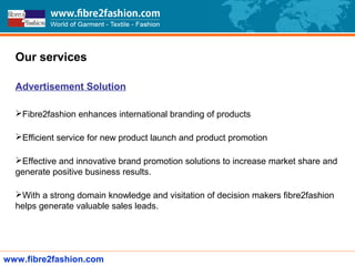Our services
Advertisement Solution
Fibre2fashion enhances international branding of products
Efficient service for new product launch and product promotion
Effective and innovative brand promotion solutions to increase market share and
generate positive business results.
With a strong domain knowledge and visitation of decision makers fibre2fashion
helps generate valuable sales leads.
www.fibre2fashion.com
 