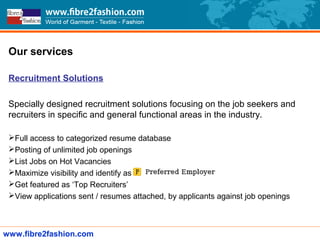 Our services
Recruitment Solutions
Specially designed recruitment solutions focusing on the job seekers and
recruiters in specific and general functional areas in the industry.
Full access to categorized resume database
Posting of unlimited job openings
List Jobs on Hot Vacancies
Maximize visibility and identify as
Get featured as ‘Top Recruiters’
View applications sent / resumes attached, by applicants against job openings
www.fibre2fashion.com
 