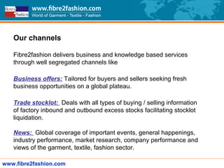 Our channels
Fibre2fashion delivers business and knowledge based services
through well segregated channels like
Business offers: Tailored for buyers and sellers seeking fresh
business opportunities on a global plateau.
Trade stocklot: Deals with all types of buying / selling information
of factory inbound and outbound excess stocks facilitating stocklot
liquidation.
News: Global coverage of important events, general happenings,
industry performance, market research, company performance and
views of the garment, textile, fashion sector.
www.fibre2fashion.com
 