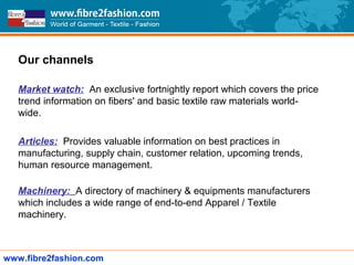 Our channels
Market watch: An exclusive fortnightly report which covers the price
trend information on fibers' and basic textile raw materials world-
wide.
Articles: Provides valuable information on best practices in
manufacturing, supply chain, customer relation, upcoming trends,
human resource management.
Machinery: A directory of machinery & equipments manufacturers
which includes a wide range of end-to-end Apparel / Textile
machinery.
www.fibre2fashion.com
 