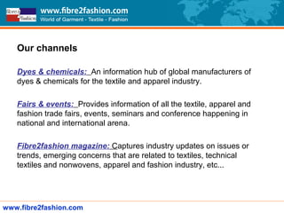 Channels
Our channels
Dyes & chemicals: An information hub of global manufacturers of
dyes & chemicals for the textile and apparel industry.
Fairs & events: Provides information of all the textile, apparel and
fashion trade fairs, events, seminars and conference happening in
national and international arena.
Fibre2fashion magazine: Captures industry updates on issues or
trends, emerging concerns that are related to textiles, technical
textiles and nonwovens, apparel and fashion industry, etc...
www.fibre2fashion.com
 