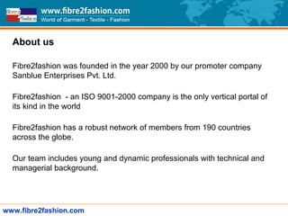 Company Overview
About us
Fibre2fashion was founded in the year 2000 by our promoter company
Sanblue Enterprises Pvt. Ltd.
Fibre2fashion - an ISO 9001-2000 company is the only vertical portal of
its kind in the world
Fibre2fashion has a robust network of members from 190 countries
across the globe.
Our team includes young and dynamic professionals with technical and
managerial background.
www.fibre2fashion.com
 