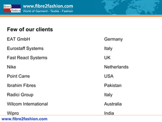 Few of our clients
EAT GmbH Germany
Eurostaff Systems Italy
Fast React Systems UK
Nike Netherlands
Point Carre USA
Ibrahim Fibres Pakistan
Radici Group Italy
Wilcom International Australia
Wipro India
www.fibre2fashion.com
 