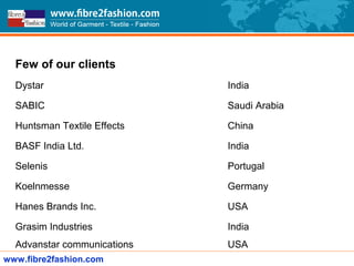 Few of our clients
Dystar India
SABIC Saudi Arabia
Huntsman Textile Effects China
BASF India Ltd. India
Selenis Portugal
Koelnmesse Germany
Hanes Brands Inc. USA
Grasim Industries India
Advanstar communications USA
www.fibre2fashion.com
 