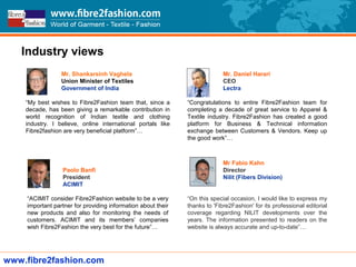 www.fibre2fashion.com
Mr. Shankarsinh Vaghela
Union Minister of Textiles
Government of India
“My best wishes to Fibre2Fashion team that, since a
decade, has been giving a remarkable contribution in
world recognition of Indian textile and clothing
industry. I believe, online international portals like
Fibre2fashion are very beneficial platform”…
Paolo Banfi
President
ACIMIT
“ACIMIT consider Fibre2Fashion website to be a very
important partner for providing information about their
new products and also for monitoring the needs of
customers. ACIMIT and its members’ companies
wish Fibre2Fashion the very best for the future”…
Mr Fabio Kahn
Director
Nilit (Fibers Division)
“On this special occasion, I would like to express my
thanks to 'Fibre2Fashion' for its professional editorial
coverage regarding NILIT developments over the
years. The information presented to readers on the
website is always accurate and up-to-date”…
Mr. Daniel Harari
CEO
Lectra
“Congratulations to entire Fibre2Fashion team for
completing a decade of great service to Apparel &
Textile industry. Fibre2Fashion has created a good
platform for Business & Technical information
exchange between Customers & Vendors. Keep up
the good work”…
Industry views
 
