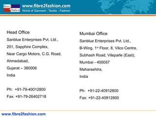 www.fibre2fashion.com
Head Office
Sanblue Enterprises Pvt. Ltd.,
201, Sapphire Complex,
Near Cargo Motors, C.G. Road,
Ahmedabad,
Gujarat – 380006
India
Ph: +91-79-40012800
Fax: +91-79-26402718
Mumbai Office
Sanblue Enterprises Pvt. Ltd.,
B-Wing, 1st
Floor, 8, Vilco Centre,
Subhash Road, Vileparle (East),
Mumbai - 400057
Maharashtra,
India
Ph: +91-22-40912800
Fax: +91-22-40912800
 
