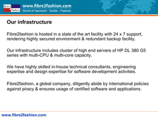 Our infrastructure
Fibre2fashion is hosted in a state of the art facility with 24 x 7 support,
rendering highly secured environment & redundant backup facility.
Our infrastructure includes cluster of high end servers of HP DL 380 G5
series with multi-CPU & multi-core capacity.
We have highly skilled in-house technical consultants, engineering
expertise and design expertise for software development activities.
Fibre2fashion, a global company, diligently abide by international policies
against piracy & ensures usage of certified software and applications.
www.fibre2fashion.com
 