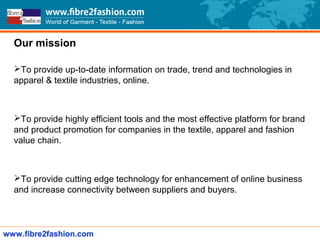 Our mission
To provide up-to-date information on trade, trend and technologies in
apparel & textile industries, online.
To provide highly efficient tools and the most effective platform for brand
and product promotion for companies in the textile, apparel and fashion
value chain.
To provide cutting edge technology for enhancement of online business
and increase connectivity between suppliers and buyers.
www.fibre2fashion.com
 